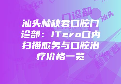 汕头林秋君口腔门诊部：iTero口内扫描服务与口腔治疗价格一览