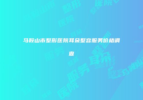 马鞍山市整形医院耳朵整容服务价格调查