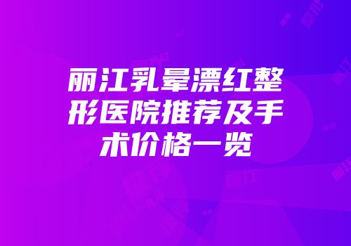 丽江乳晕漂红整形医院推荐及手术价格一览