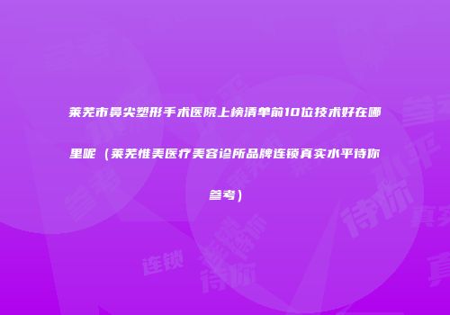莱芜市鼻尖塑形手术医院上榜清单前10位技术好在哪里呢（莱芜惟美医疗美容诊所品牌连锁真实水平待你参考）