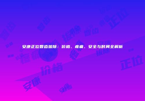 安康正位智齿拔除：价格、疼痛、安全与时间全解析