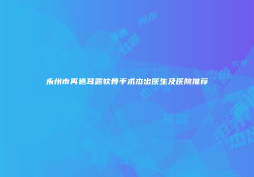 永州市再造耳露软骨手术杰出医生及医院推荐