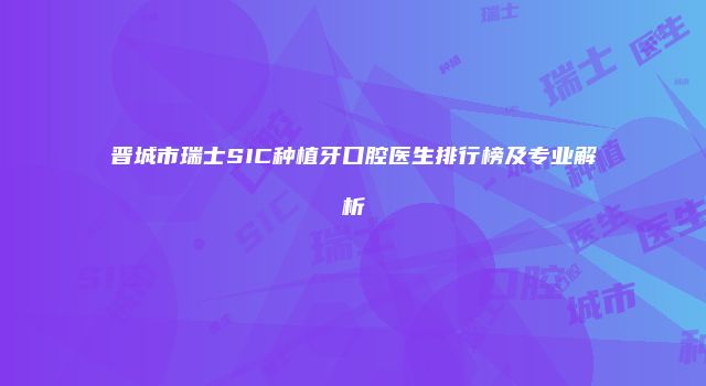 晋城市瑞士SIC种植牙口腔医生排行榜及专业解析