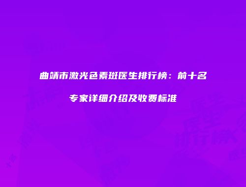 曲靖市激光色素斑医生排行榜：前十名专家详细介绍及收费标准