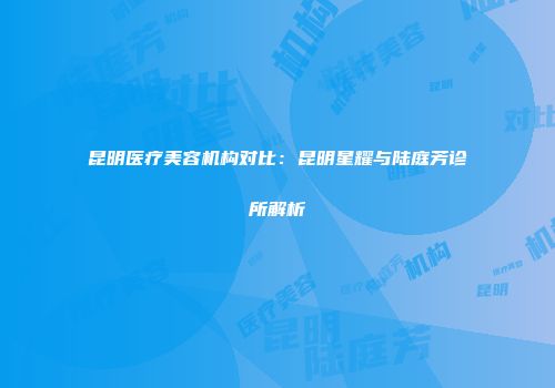 昆明医疗美容机构对比：昆明星耀与陆庭芳诊所解析