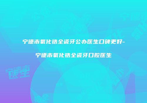 宁德市氧化锆全瓷牙公办医生口碑更好-宁德市氧化锆全瓷牙口腔医生