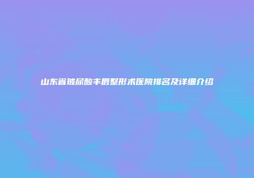 山东省玻尿酸丰唇整形术医院排名及详细介绍