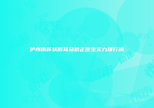 泸州市杯状形耳朵矫正医生实力排行榜