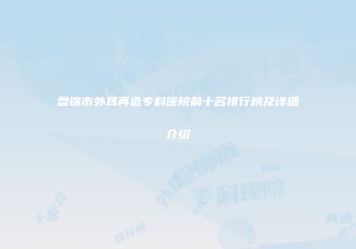 盘锦市外耳再造专科医院前十名排行榜及详细介绍