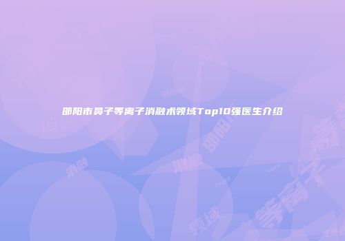 邵阳市鼻子等离子消融术领域Top10强医生介绍