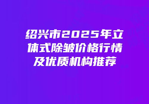 绍兴市2025年立体式除皱价格行情及优质机构推荐