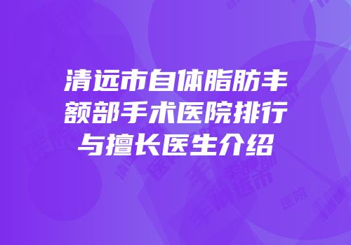 清远市自体脂肪丰额部手术医院排行与擅长医生介绍