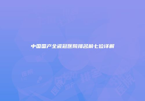 中国国产全瓷冠医院排名前七位详解
