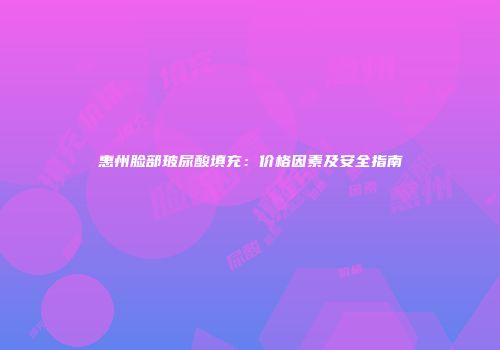 惠州脸部玻尿酸填充：价格因素及安全指南