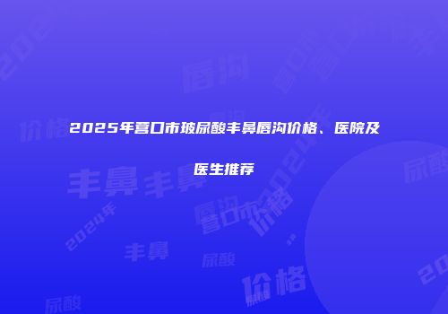 2025年营口市玻尿酸丰鼻唇沟价格、医院及医生推荐
