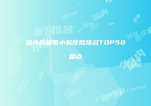 国内脸吸脂小脸医院排名TOP50盘点