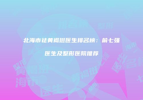 北海市祛黄褐斑医生排名榜：前七强医生及整形医院推荐