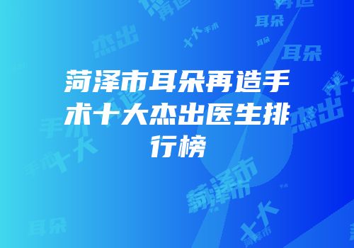 菏泽市耳朵再造手术十大杰出医生排行榜