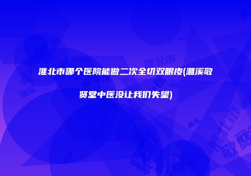 淮北市哪个医院能做二次全切双眼皮(濉溪敬贤堂中医没让我们失望)