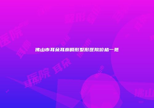 佛山市耳朵耳廓畸形整形医院价格一览