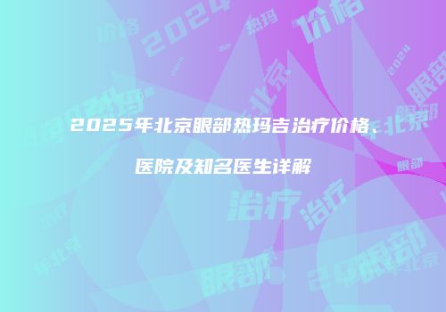 2025年北京眼部热玛吉治疗价格、医院及知名医生详解
