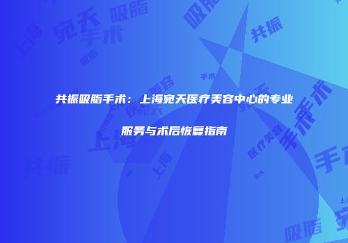 共振吸脂手术：上海宛天医疗美容中心的专业服务与术后恢复指南