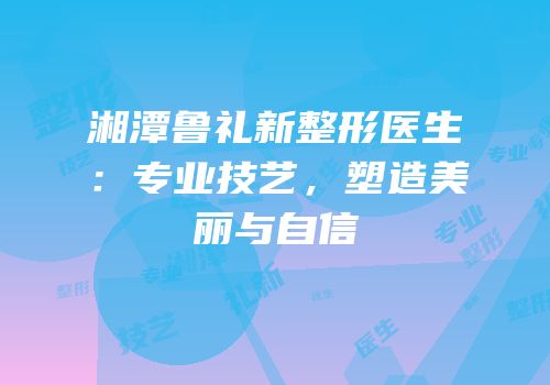 湘潭鲁礼新整形医生：专业技艺，塑造美丽与自信