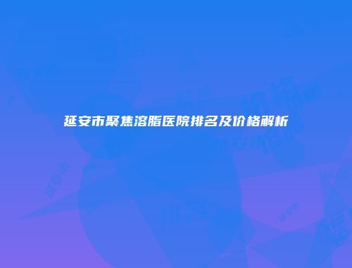延安市聚焦溶脂医院排名及价格解析