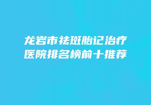 龙岩市祛斑胎记治疗医院排名榜前十推荐