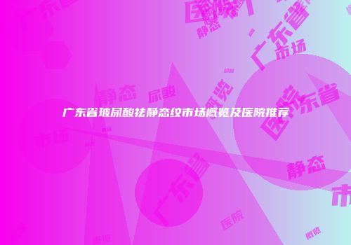 广东省玻尿酸祛静态纹市场概览及医院推荐
