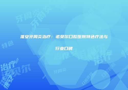 淮安牙周炎治疗：诺贝尔口腔医院特色疗法与行业口碑