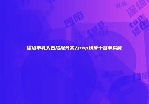 深圳市乳头凹陷提升实力top榜前十名单揭晓