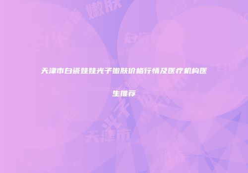 天津市白瓷娃娃光子嫩肤价格行情及医疗机构医生推荐