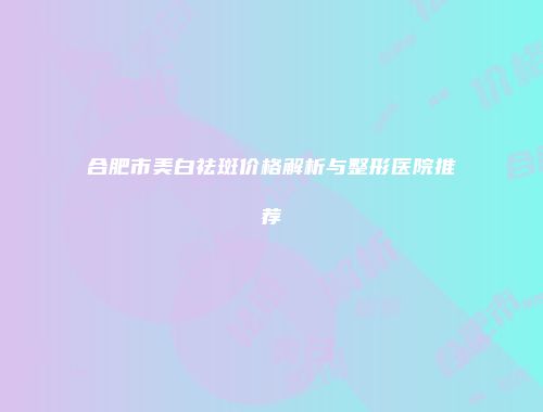 合肥市美白祛斑价格解析与整形医院推荐