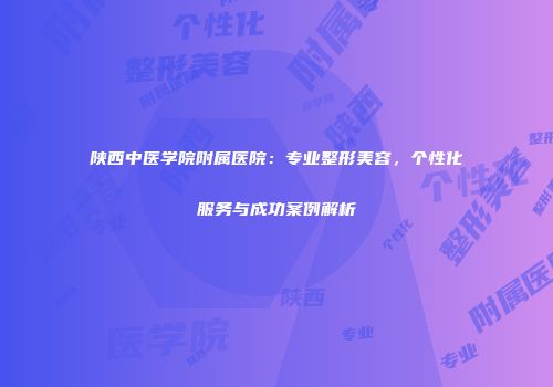 陕西中医学院附属医院：专业整形美容，个性化服务与成功案例解析