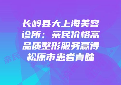 长岭县大上海美容诊所：亲民价格高品质整形服务赢得松原市患者青睐