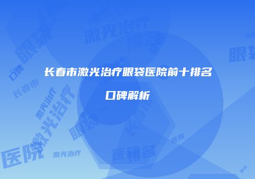 长春市激光治疗眼袋医院前十排名口碑解析