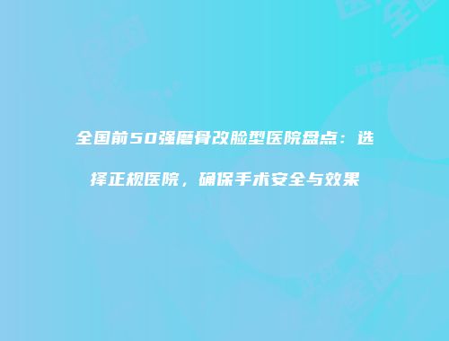 全国前50强磨骨改脸型医院盘点：选择正规医院，确保手术安全与效果