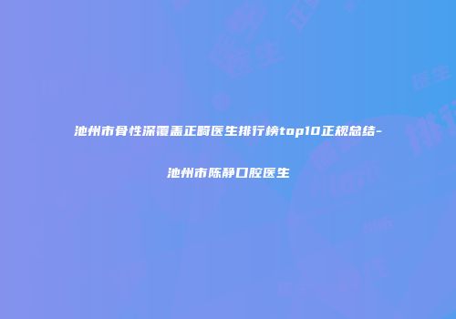 池州市骨性深覆盖正畸医生排行榜top10正规总结-池州市陈静口腔医生