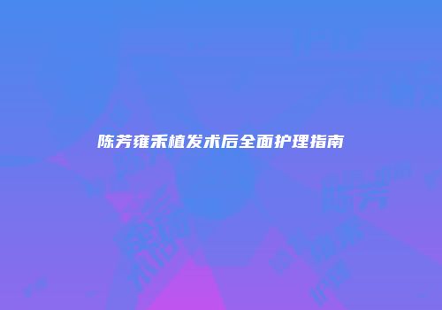 陈芳雍禾植发术后全面护理指南