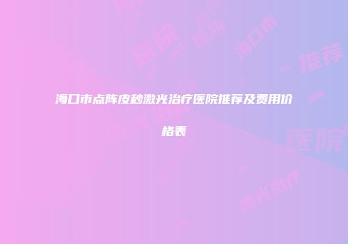 海口市点阵皮秒激光治疗医院推荐及费用价格表
