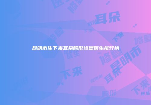 昆明市生下来耳朵畸形修复医生排行榜