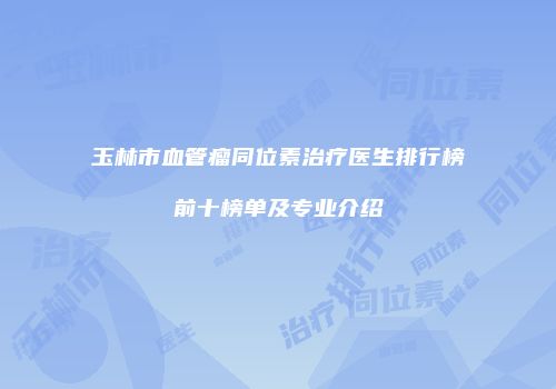 玉林市血管瘤同位素治疗医生排行榜前十榜单及专业介绍