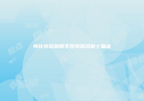 怀化市脸部脱毛医院排名前十盘点
