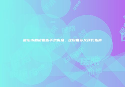 益阳市眼皮抽脂手术价格、医院推荐及预约指南