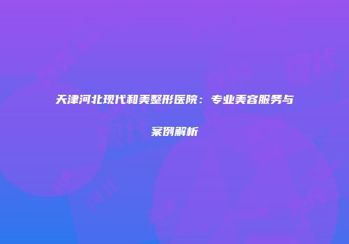 天津河北现代和美整形医院：专业美容服务与案例解析