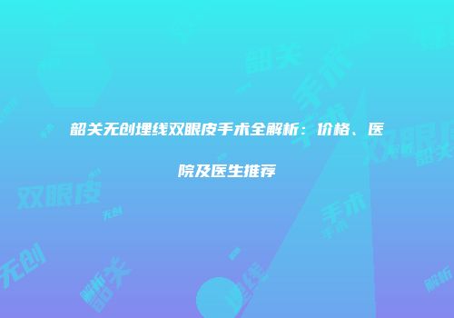 韶关无创埋线双眼皮手术全解析：价格、医院及医生推荐