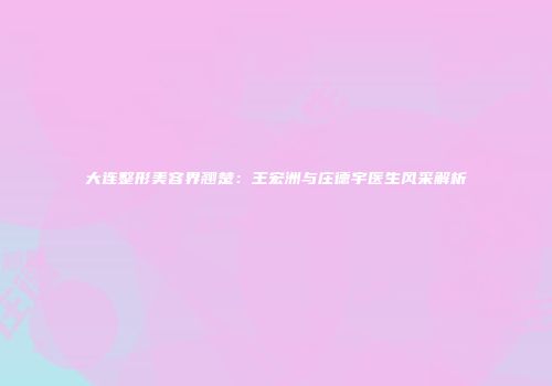 大连整形美容界翘楚：王宏洲与庄德宇医生风采解析
