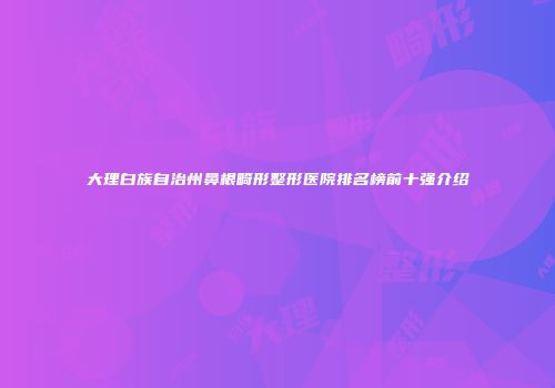 大理白族自治州鼻根畸形整形医院排名榜前十强介绍
