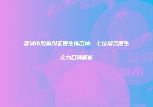 晋城市脸斜纠正医生排名榜：七位知名医生实力口碑解析